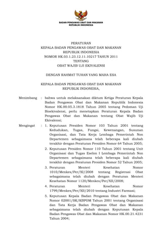 BADAN PENGAWAS OBAT DAN MAKANAN
                             REPUBLIK INDONESIA




                           PERATURAN
            KEPALA BADAN PENGAWAS OBAT DAN MAKANAN
                       REPUBLIK INDONESIA
              NOMOR HK.03.1.23.12.11.10217 TAHUN 2011
                             TENTANG
                    OBAT WAJIB UJI EKIVALENSI

              DENGAN RAHMAT TUHAN YANG MAHA ESA

            KEPALA BADAN PENGAWAS OBAT DAN MAKANAN
                      REPUBLIK INDONESIA,

Menimbang   : bahwa untuk melaksanakan diktum Ketiga Peraturan Kepala
              Badan Pengawas Obat dan Makanan Republik Indonesia
              Nomor HK.00.05.3.1818 Tahun 2005 tentang Pedoman Uji
              Bioekivalensi, perlu menetapkan Peraturan Kepala Badan
              Pengawas Obat dan Makanan tentang Obat Wajib Uji
              Ekivalensi;
Mengingat   : 1. Keputusan Presiden Nomor 103 Tahun 2001 tentang
                 Kedudukan, Tugas, Fungsi, Kewenangan, Susunan
                 Organisasi, dan Tata Kerja Lembaga Pemerintah Non
                 Departemen sebagaimana telah beberapa kali diubah
                 terakhir dengan Peraturan Presiden Nomor 64 Tahun 2005;
              2. Keputusan Presiden Nomor 110 Tahun 2001 tentang Unit
                 Organisasi dan Tugas Eselon I Lembaga Pemerintah Non
                 Departemen sebagaimana telah beberapa kali diubah
                 terakhir dengan Peraturan Presiden Nomor 52 Tahun 2005;
              3. Peraturan       Menteri      Kesehatan         Nomor
                 1010/Menkes/Per/XI/2008   tentang   Registrasi  Obat
                 sebagaimana telah diubah dengan Peraturan Menteri
                 Kesehatan Nomor 1120/Menkes/Per/XII/2008;
              4. Peraturan      Menteri        Kesehatan         Nomor
                 1799/Menkes/Per/XII/2010 tentang Industri Farmasi;
              5. Keputusan Kepala Badan Pengawas Obat dan Makanan
                 Nomor 02001/SK/KBPOM Tahun 2001 tentang Organisasi
                 dan Tata Kerja Badan Pengawas Obat dan Makanan
                 sebagaimana telah diubah dengan Keputusan Kepala
                 Badan Pengawas Obat dan Makanan Nomor HK.00.21.4231
                 Tahun 2004;
 