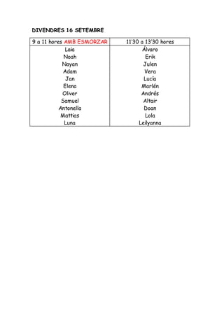 DIVENDRES 16 SETEMBRE
9 a 11 hores AMB ESMORZAR 11’30 a 13’30 hores
Laia
Noah
Nayan
Adam
Jan
Elena
Oliver
Samuel
Antonella
Mattias
Luna
Álvaro
Erik
Julen
Vera
Lucía
Marlén
Andrés
Altair
Doan
Lola
Leilyanna
 