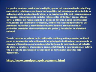 Lo que los mantuvo unidos fue la religión, que se usó como medio de cohesión y
coerción. La religión en esa época fue la política del estado para el control de la
población, de la producción de bienes y su circulación. Ello está representado en
los grandes monumentos de carácter religioso (las pirámides) con sus plazas,
atrios y altares del fuego sagrado en donde se llevaron a cabo las diferentes
festividades del calendario ceremonial, símbolo de su identidad cultural. Las
periódicas reuniones y actividades conjuntas como la renovación de las
pirámides permitían el reconocimiento del poder y fortalecían la identidad
cultural.

Todo lo anterior es la base de la civilización andina y están presentes en Caral
como los exponentes más antiguos de las principales instituciones peruanas de la
época prehispánica, como la reciprocidad (sistema de intercambio y circulación
de bienes y servicios), el calendario ceremonial (ligado a la producción, el cultivo
y la pesca) o la construcción y renovación de los templos, entre las más
destacadas.


http://www.caralperu.gob.pe/menu.html
 