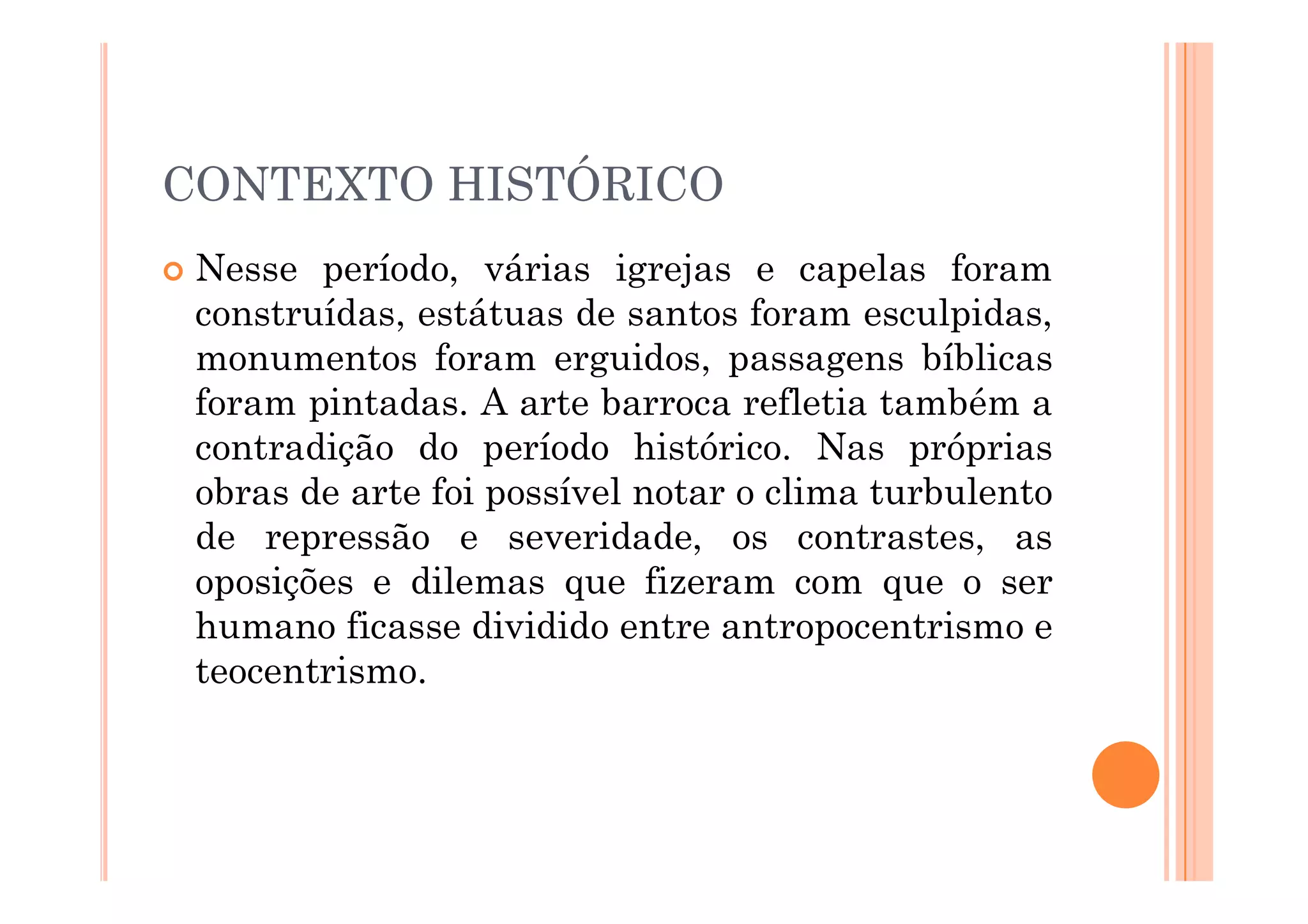 CONTEXTO HISTÓRICO
 Nesse período, várias igrejas e capelas foram
construídas, estátuas de santos foram esculpidas,
monumentos foram erguidos, passagens bíblicas
foram pintadas. A arte barroca refletia também a
contradição do período histórico. Nas próprias
contradição do período histórico. Nas próprias
obras de arte foi possível notar o clima turbulento
de repressão e severidade, os contrastes, as
oposições e dilemas que fizeram com que o ser
humano ficasse dividido entre antropocentrismo e
teocentrismo.
 