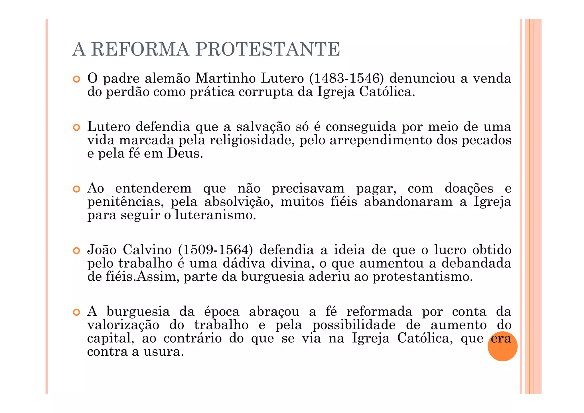 A REFORMA PROTESTANTE
 O padre alemão Martinho Lutero (1483-1546) denunciou a venda
do perdão como prática corrupta da Igreja Católica.
 Lutero defendia que a salvação só é conseguida por meio de uma
vida marcada pela religiosidade, pelo arrependimento dos pecados
e pela fé em Deus.
 Ao entenderem que não precisavam pagar, com doações e
penitências, pela absolvição, muitos fiéis abandonaram a Igreja
para seguir o luteranismo.
penitências, pela absolvição, muitos fiéis abandonaram a Igreja
para seguir o luteranismo.
 João Calvino (1509-1564) defendia a ideia de que o lucro obtido
pelo trabalho é uma dádiva divina, o que aumentou a debandada
de fiéis.Assim, parte da burguesia aderiu ao protestantismo.
 A burguesia da época abraçou a fé reformada por conta da
valorização do trabalho e pela possibilidade de aumento do
capital, ao contrário do que se via na Igreja Católica, que era
contra a usura.
 