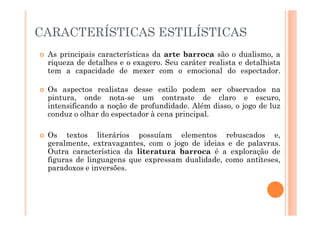 CARACTERÍSTICAS ESTILÍSTICAS
 As principais características da arte barroca são o dualismo, a
riqueza de detalhes e o exagero. Seu caráter realista e detalhista
tem a capacidade de mexer com o emocional do espectador.
 Os aspectos realistas desse estilo podem ser observados na
pintura, onde nota-se um contraste de claro e escuro,
intensificando a noção de profundidade. Além disso, o jogo de luz
conduz o olhar do espectador à cena principal.
conduz o olhar do espectador à cena principal.
 Os textos literários possuíam elementos rebuscados e,
geralmente, extravagantes, com o jogo de ideias e de palavras.
Outra característica da literatura barroca é a exploração de
figuras de linguagens que expressam dualidade, como antíteses,
paradoxos e inversões.
 