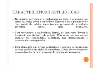 CARACTERÍSTICAS ESTILÍSTICAS
 Na música, percebeu-se a preferência do texto e expressão dos
afetos extremos sobre a sonoridade. Embora o estilo polifônico e o
contraponto da música sacra tenham permanecido, a melodia
procurou fontes mais populares.
 Com movimento e exuberância formal, as esculturas davam a
impressão que tinham vida própria. Elas causavam um grande
impressão que tinham vida própria. Elas causavam um grande
impacto nos espectadores, sobretudo, pela dramaticidade e
teatralidade das expressões.
 Com elementos em formas contorcidas e espirais, a arquitetura
barroca conferia um efeito de dinamismo. O uso desses elementos
nas construções dava a impressão de movimento ascensional.
 