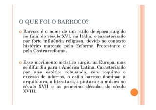 O QUE FOI O BARROCO?
 Barroco é o nome de um estilo de época surgido
no final do século XVI, na Itália, e caracterizado
por forte influência religiosa, devido ao contexto
histórico marcado pela Reforma Protestante e
pela Contrarreforma.
 Esse movimento artístico surgiu na Europa, mas
se difundiu para a América Latina. Caracterizado
por uma estética rebuscada, com requinte e
excesso de adornos, o estilo barroco dominou a
arquitetura, a literatura, a pintura e a música no
século XVII e as primeiras décadas do século
XVIII.
 