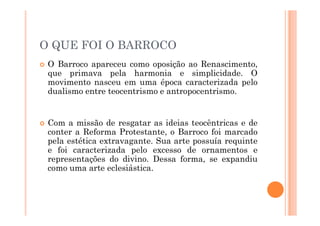 O QUE FOI O BARROCO
 O Barroco apareceu como oposição ao Renascimento,
que primava pela harmonia e simplicidade. O
movimento nasceu em uma época caracterizada pelo
dualismo entre teocentrismo e antropocentrismo.
 Com a missão de resgatar as ideias teocêntricas e de
conter a Reforma Protestante, o Barroco foi marcado
pela estética extravagante. Sua arte possuía requinte
e foi caracterizada pelo excesso de ornamentos e
representações do divino. Dessa forma, se expandiu
como uma arte eclesiástica.
 