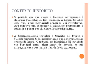 CONTEXTO HISTÓRICO
 O período em que surge o Barroco corresponde à
Reforma Protestante. Em resposta, a Igreja Católica
deu início a um movimento chamado Contrarreforma.
Seu objetivo era combater a expansão protestante e
retomar o poder por ela exercido anteriormente.
 A Contrarreforma instalou o Concílio de Trento e
buscou reprimir toda manifestação que contrariasse as
ordens da Igreja. O tribunal da Inquisição foi instalado
em Portugal para julgar casos de heresia, o que
ameaçava cada vez mais a liberdade de expressão.
 