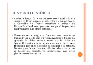 CONTEXTO HISTÓRICO
 Assim, a Igreja Católica retomou sua autoridade e a
divisão do Cristianismo foi estabelecida. Nessa época,
o Conselho de Trento autorizou a criação da
Companhia de Jesus, que teve um papel importante
na divulgação das ideias católicas.
 Nesse contexto surgiu o Barroco, que acabou se
tornando um estilo que representava bem a tensão da
oposição de ideias entre a razão e a fé vivida na
época. O movimento se apresentou como uma arte
religiosa que tinha a missão de difundir a fé católica.
Os vestígios do catolicismo refletiam claramente nas
produções do período, na arquitetura, nas artes
plásticas e na literatura.
 