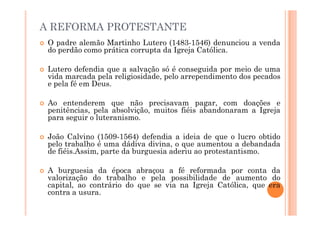 A REFORMA PROTESTANTE
 O padre alemão Martinho Lutero (1483-1546) denunciou a venda
do perdão como prática corrupta da Igreja Católica.
 Lutero defendia que a salvação só é conseguida por meio de uma
vida marcada pela religiosidade, pelo arrependimento dos pecados
e pela fé em Deus.
 Ao entenderem que não precisavam pagar, com doações e
penitências, pela absolvição, muitos fiéis abandonaram a Igreja
para seguir o luteranismo.
penitências, pela absolvição, muitos fiéis abandonaram a Igreja
para seguir o luteranismo.
 João Calvino (1509-1564) defendia a ideia de que o lucro obtido
pelo trabalho é uma dádiva divina, o que aumentou a debandada
de fiéis.Assim, parte da burguesia aderiu ao protestantismo.
 A burguesia da época abraçou a fé reformada por conta da
valorização do trabalho e pela possibilidade de aumento do
capital, ao contrário do que se via na Igreja Católica, que era
contra a usura.
 