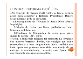CONTRARREFORMA CATÓLICA
No Concílio de Trento (1545-1563), a Igreja definiu
ações para combater a Reforma Protestante. Dentre
estas medidas, pode-se destacar:
1.Ressurgimento do Tribunal do Santo Ofício (Santa
Inquisição).
2.Criação do Índice dos livros proibidos — Index
librorum prohibitorum.
librorum prohibitorum.
3.Fundação da Companhia de Jesus pelo padre
Inácio de Loyola (1491-1556).
Assim, a influência religiosa foi marcante na formação
dos autores barrocos. Porém, em oposição (ou como
consequência) a essa religiosidade, havia também um
forte apelo aos prazeres sensoriais, um desejo de se
entregar à mundanidade. Portanto, essa época ficou
marcada pela oposição e pelo conflito.
 