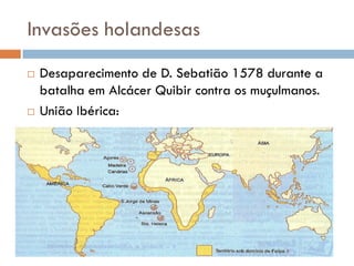 Invasões holandesas
 Desaparecimento de D. Sebatião 1578 durante a
batalha em Alcácer Quibir contra os muçulmanos.
 União Ibérica:
 