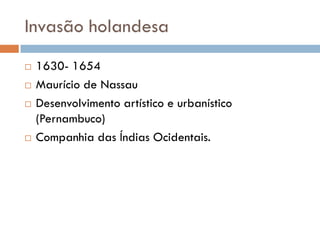 Invasão holandesa
 1630- 1654
 Maurício de Nassau
 Desenvolvimento artístico e urbanístico
(Pernambuco)
 Companhia das Índias Ocidentais.
 