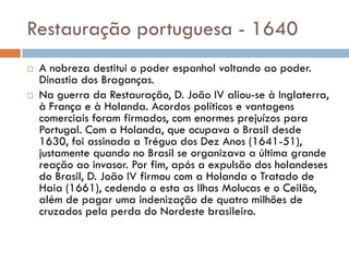 Restauração portuguesa - 1640
 A nobreza destitui o poder espanhol voltando ao poder.
Dinastia dos Braganças.
 Na guerra da Restauração, D. João IV aliou-se à Inglaterra,
à França e à Holanda. Acordos políticos e vantagens
comerciais foram firmados, com enormes prejuízos para
Portugal. Com a Holanda, que ocupava o Brasil desde
1630, foi assinada a Trégua dos Dez Anos (1641-51),
justamente quando no Brasil se organizava a última grande
reação ao invasor. Por fim, após a expulsão dos holandeses
do Brasil, D. João IV firmou com a Holanda o Tratado de
Haia (1661), cedendo a esta as Ilhas Molucas e o Ceilão,
além de pagar uma indenização de quatro milhões de
cruzados pela perda do Nordeste brasileiro.
 