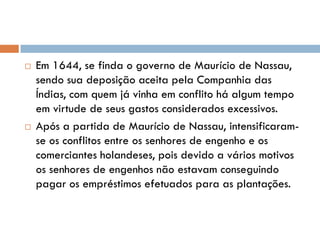  Em 1644, se finda o governo de Maurício de Nassau,
sendo sua deposição aceita pela Companhia das
Índias, com quem já vinha em conflito há algum tempo
em virtude de seus gastos considerados excessivos.
 Após a partida de Maurício de Nassau, intensificaram-
se os conflitos entre os senhores de engenho e os
comerciantes holandeses, pois devido a vários motivos
os senhores de engenhos não estavam conseguindo
pagar os empréstimos efetuados para as plantações.
 