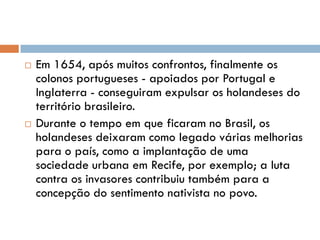  Em 1654, após muitos confrontos, finalmente os
colonos portugueses - apoiados por Portugal e
Inglaterra - conseguiram expulsar os holandeses do
território brasileiro.
 Durante o tempo em que ficaram no Brasil, os
holandeses deixaram como legado várias melhorias
para o país, como a implantação de uma
sociedade urbana em Recife, por exemplo; a luta
contra os invasores contribuiu também para a
concepção do sentimento nativista no povo.
 