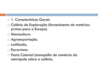  1. Características Gerais
 Colônia de Exploração (fornecimento de matérias-
primas para a Europa).
 Monocultura.
 Agroexportação.
 Latifúndio.
 Escravismo.
 Pacto Colonial (monopólio de comércio da
metrópole sobre a colônia.
 