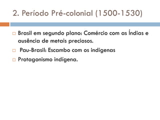 2. Período Pré-colonial (1500-1530)
 Brasil em segundo plano: Comércio com as Índias e
ausência de metais preciosos.
 Pau-Brasil: Escambo com os indígenas
 Protagonismo indígena.
 