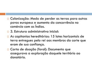  Colonização: Medo de perder as terras para outros
povos europeus e aumento da concorrência no
comércio com as Índias.
 3. Estrutura administrativa inicial:
 As capitanias hereditárias: 15 lotes horizontais de
terra entregues pelo rei aos membros da corte que
eram de sua confiança.
 Carta de doação (foral): Documento que
assegurava a exploração daquele território ao
donatário.
 