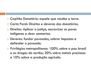  Capitão Donatário: aquele que recebe a terra.
 Carta Foral: Direitos e deveres dos donatários.
 Direitos: Aplicar a justiça, escravizar os povos
indígenas e doar sesmarias.
 Deveres: fundar povoados, cobrar impostos e
defender o povoado.
 Privilégios metropolitanos: 100% sobre o pau brasil
e as drogas do sertão; 20% sobre metais preciosos
e 10% sobre a produção agrícola.
 