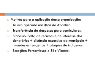  Motivos para a aplicação dessa organização:
1. Já era aplicado nas ilhas do Atlântico.
2. Transferência de despesas para particulares.
3. Fracasso: Falta de recursos e de interesse dos
donatários + distância excessiva da metrópole +
invasões estrangeiras + ataques de indígenas.
4. Exceções: Pernambuco e São Vicente.
 