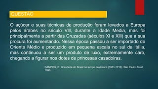 O açúcar e suas técnicas de produção foram levados a Europa
pelos árabes no século Vlll, durante a ldade Media, mas foi
principalmente a partir das Cruzadas (séculos Xl e Xlll) que a sua
procura foi aumentando. Nessa época passou a ser importado do
Oriente Médio e produzido em pequena escala no sul da ltália,
mas continuou a ser um produto de luxo, extremamente caro,
chegando a figurar nos dotes de princesas casadoiras.
CAMPOS, R. Grandeza do Brasil no tempo de Antonil (1681-1716). São Paulo: Atual,
1996.
QUESTÃO
 