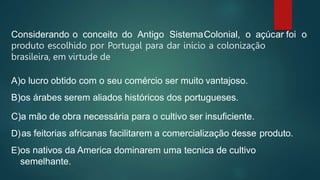 Considerando o conceito do Antigo SistemaColonial, o açúcar foi o
produto escolhido por Portugal para dar início a colonização
brasileira, em virtude de
A)o lucro obtido com o seu comércio ser muito vantajoso.
B)os árabes serem aliados históricos dos portugueses.
C)a mão de obra necessária para o cultivo ser insuficiente.
D)as feitorias africanas facilitarem a comercialização desse produto.
E)os nativos da America dominarem uma tecnica de cultivo
semelhante.
 