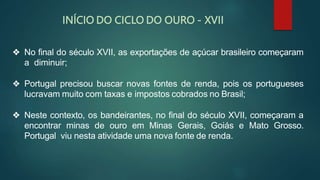 ❖ No final do século XVII, as exportações de açúcar brasileiro começaram
a diminuir;
❖ Portugal precisou buscar novas fontes de renda, pois os portugueses
lucravam muito com taxas e impostos cobrados no Brasil;
❖ Neste contexto, os bandeirantes, no final do século XVII, começaram a
encontrar minas de ouro em Minas Gerais, Goiás e Mato Grosso.
Portugal viu nesta atividade uma nova fonte de renda.
INÍCIO DO CICLO DO OURO - XVII
 