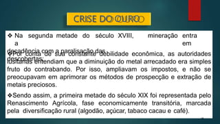 mineração entra
em
❖ Na segunda metade do século XVIII,
a
decadência com a paralisação das
descobertas;
❖Por conta de sua constante debilidade econômica, as autoridades
lusitanas entendiam que a diminuição do metal arrecadado era simples
fruto do contrabando. Por isso, ampliavam os impostos, e não se
preocupavam em aprimorar os métodos de prospecção e extração de
metais preciosos.
❖Sendo assim, a primeira metade do século XIX foi representada pelo
Renascimento Agrícola, fase economicamente transitória, marcada
pela diversificação rural (algodão, açúcar, tabaco cacau e café).
18
CRISE DO OURO
 