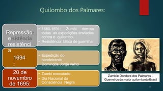 19
Zumbie Dandara dos Palmares –
Guerreirosdo maior quilombo do Brasil
Quilombo dos Palmares:
• 1680-1691: Zumbi derrota
todas as expedições enviadas
contra o quilombo.
• Resistência: tática deguerrilha
Repressão
e
resistênci
a
• Expedição do
bandeirante
Domingos JorgeVelho
1694
:
• Zumbi executado
• Dia Nacional da
Consciência Negra
20 de
novembro
de 1695:
 