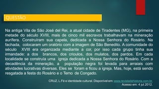 Na antiga Vila de São José del Rei, a atual cidade de Tiradentes (MG), na primeira
metade do século XVIII, mais de cinco mil escravos trabalhavam na mineração
aurífera. Construíram sua capela, dedicada a Nossa Senhora do Rosário. Na
fachada, colocaram um oratório com a imagem de São Benedito. A comunidade do
século XVIII era organizada mediante a cor, por isso cada grupo tinha sua
irmandade: a dos brancos, dos crioulos, dos mulatos, dos pardos. Em cada
localidade se construía uma igreja dedicada a Nossa Senhora do Rosário. Com a
decadência da mineração, a população negra foi levada para arraiais com
atividades lucrativas diversas. Eles se foram e ficou a igreja. Mas, hoje, está sendo
resgatada a festa do Rosário e o Terno de Congado.
CRUZ, L.Fé e identidade cultural. Disponível em: www.revistadehistoria.com.br.
Acesso em: 4 jul.2012.
QUESTÃO
 