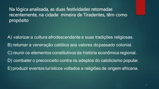 21
Na lógica analisada, as duas festividades retomadas
recentemente, na cidade mineira de Tiradentes, têm como
propósito
A) valorizar a cultura afrodescendente e suas tradições religiosas.
B) retomar a veneração católica aos valores dopassado colonial.
C) reunir os elementos constitutivos da história econômica regional.
D) combater o preconceito contra os adeptos do catolicismo popular.
E) produzir eventos turísticos voltados a religiões de origem africana.
 