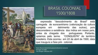 A expressão "descobrimento do Brasil" está
carregada de eurocentrismo (valorização da cultura
europeia em detrimento das outras), pois
desconsidera a existência dos índios em nosso país,
antes da chegada dos portugueses. Portanto,
optamos pelo termo “CONQUISTA" do território
brasileiro. Esta ocorreu em 22 de abril de 1500, data
que inaugura a fase pré- colonial.
Pedro ÁlvaresCabraltoma posse do Brasil emnome de
Portugal, em1500.
The Granger Collection,NYC
BRASIL COLONIAL
1500/1808
 