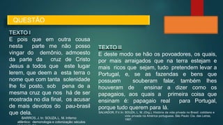 TEXTO I
E pois que em outra cousa
nesta parte me não posso
vingar do demônio, admoesto
da parte da cruz de Cristo
Jesus a todos que este lugar
lerem, que deem a esta terra o
nome que com tanta solenidade
lhe foi posto, sob pena de a
mesma cruz que nos há de ser
mostrada no dia final, os acusar
de mais devotos do pau-brasil
que dela.
BARROS,J. In: SOUZA,L. M. Inferno
atlântico: demonologia e colonização: séculos
QUESTÃO
TEXTO II
E deste modo se hão os povoadores, os quais,
por mais arraigados que na terra estejam e
mais ricos que sejam, tudo pretendem levar a
Portugal, e, se as fazendas e bens que
possuem souberam falar, também lhes
houveram de ensinar a dizer como os
papagaios, aos quais a primeira coisa que
ensinam é: papagaio real para Portugal,
porque tudo querem para lá.
SALVADOR, F
.V. In: SOUZA, L. M. (Org.). História da vida privada no Brasil: cotidiano e
vida privada na América portuguesa. São Paulo: Cia. das Letras,
1997.
 