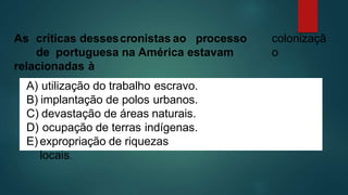 colonizaçã
o
As críticas dessescronistas ao processo
de portuguesa na América estavam
relacionadas à
A) utilização do trabalho escravo.
B) implantação de polos urbanos.
C) devastação de áreas naturais.
D) ocupação de terras indígenas.
E) expropriação de riquezas
locais.
 