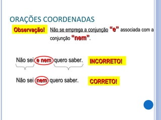 ORAÇÕES COORDENADAS Não se emprega a conjunção   “e”  associada com a conjunção  “nem” . Não sei  e nem   quero saber. Observação! INCORRETO! Não sei  nem   quero saber. CORRETO! 