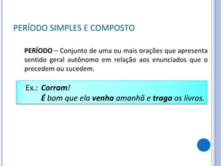 PERÍODO SIMPLES E COMPOSTO PERÍODO  – Conjunto de uma ou mais orações que apresenta sentido geral autônomo em relação aos enunciados que o precedem ou sucedem. Ex.:  Corram ! É  bom que ela  venha  amanhã e  traga  os livros. 