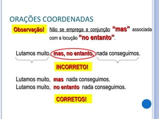 ORAÇÕES COORDENADAS Não se emprega a conjunção   “mas”  associada com a locução  “no entanto” . Lutamos muito,  mas, no entanto,   nada conseguimos. Observação! INCORRETO! Lutamos muito,  mas   nada conseguimos. CORRETOS! Lutamos muito,  no entanto   nada conseguimos. 