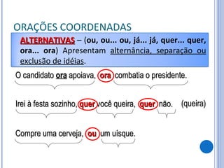 ORAÇÕES COORDENADAS O candidato  ora  apoiava,  ora   combatia o presidente. Irei à festa sozinho,  quer  você queira,  quer   não. (queira) Compre uma cerveja,  ou   um uísque. ALTERNATIVAS   – ( ou, ou... ou, já... já, quer... quer, ora... ora ) Apresentam  alternância, separação ou exclusão de idéias . 