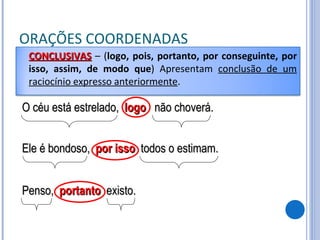 ORAÇÕES COORDENADAS O céu está estrelado,  logo   não choverá. Ele é bondoso,  por isso   todos o estimam. Penso,  portanto   existo. CONCLUSIVAS   – ( logo, pois, portanto, por conseguinte, por isso, assim, de modo que ) Apresentam  conclusão de um raciocínio expresso anteriormente . 