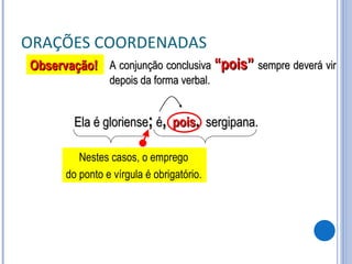 ORAÇÕES COORDENADAS A conjunção conclusiva  “pois”  sempre deverá vir depois da forma verbal. Ela é gloriense ;  é ,   pois ,   sergipana. Observação! Nestes casos, o emprego  do ponto e vírgula é obrigatório. 