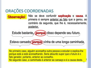 ORAÇÕES COORDENADAS Não se deve confundir  explicação  e  causa . A primeira é sempre  anterior ao fato  que a gerou, ao contrário da segunda, que lhe é, necessariamente,  posterior. Estude bastante ,   porque  disso depende seu futuro. Observação! No primeiro caso, alguém aconselha outra pessoa a estudar e explica-lhe porque está a está aconselhando. Seria absurdo supor que o futuro é o fato gerador, portanto, anterior ao conselho. No segundo caso, a caminhada é anterior ao cansaço e é a causa deste. Estava cansado  porque   vínha de uma longa caminhada. 