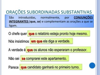ORAÇÕES SUBORDINADAS SUBSTANTIVAS O chefe quer Nós insistimos A verdade é Não sei Parece São introduzidas, normalmente, por  CONJUNÇÕES INTEGRANTES  ( que, se ) e complementam as orações a que se ligam. que  o relatório esteja pronto hoje mesmo. em que  ela diga a verdade. que  os alunos não esperaram o professor. se  comprarei este apartamento. que  candidato ganhará no primeiro turno. 