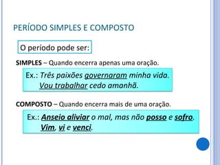 PERÍODO SIMPLES E COMPOSTO COMPOSTO  – Quando encerra mais de uma oração. O período pode ser: SIMPLES  – Quando encerra apenas uma oração. Ex.:  Anseio aliviar  o mal, mas não  posso  e  sofro . Vim ,  vi  e  venci . Ex.:  Três paixões  governaram  minha vida. Vou trabalhar  cedo amanhã. 