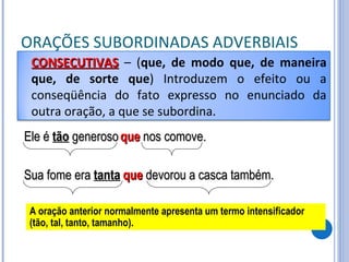 ORAÇÕES SUBORDINADAS ADVERBIAIS Ele é  tão  generoso que  nos comove. A oração anterior normalmente apresenta um termo intensificador (tão, tal, tanto, tamanho). Sua fome era  tanta que  devorou a casca também. CONSECUTIVAS   – ( que, de modo que, de maneira que, de sorte que ) Introduzem o efeito ou a conseqüência do fato expresso no enunciado da outra oração, a que se subordina. 