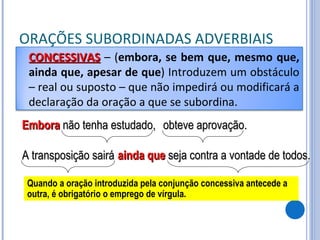 ORAÇÕES SUBORDINADAS ADVERBIAIS Embora  não tenha estudado, obteve aprovação. A transposição sairá ainda que  seja contra a vontade de todos. Quando a oração introduzida pela conjunção concessiva antecede a outra, é obrigatório o emprego de vírgula. CONCESSIVAS   – ( embora, se bem que, mesmo que, ainda que, apesar de que ) Introduzem um obstáculo – real ou suposto – que não impedirá ou modificará a declaração da oração a que se subordina. 