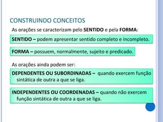 CONSTRUINDO CONCEITOS As orações se caracterizam pelo  SENTIDO  e pela  FORMA : As orações ainda podem ser: SENTIDO –  podem apresentar sentido completo e incompleto. FORMA –  possuem, normalmente, sujeito e predicado. INDEPENDENTES OU COORDENADAS –  quando não exercem função sintática de outra a que se liga. DEPENDENTES OU SUBORDINADAS –  quando exercem função sintática de outra a que se liga. 