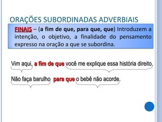 ORAÇÕES SUBORDINADAS ADVERBIAIS Vim aqui, a fim de que  você me explique essa história direito. Não faça barulho para que  o bebê não acorde. FINAIS   – ( a fim de que, para que, que ) Introduzem a intenção, o objetivo, a finalidade do pensamento expresso na oração a que se subordina. 