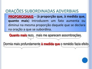 ORAÇÕES SUBORDINADAS ADVERBIAIS Quanto mais  rezo, mais me aparecem assombrações. Dormia mais profundamente à medida que  o remédio fazia efeito. PROPORCIONAIS   – ( à proporção que, à medida que, quanto mais ) Introduzem um fato aumenta ou diminui na mesma proporção daquele que se declara na oração a que se subordina. 