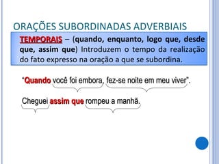 ORAÇÕES SUBORDINADAS ADVERBIAIS “ Quando  você foi embora, fez-se noite em meu viver”. Cheguei assim que  rompeu a manhã. TEMPORAIS   – ( quando, enquanto, logo que, desde que, assim que ) Introduzem o tempo da realização do fato expresso na oração a que se subordina. 