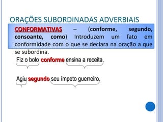 ORAÇÕES SUBORDINADAS ADVERBIAIS Fiz o bolo conforme  ensina a receita. Agiu segundo  seu ímpeto guerreiro. CONFORMATIVAS   – ( conforme, segundo, consoante, como ) Introduzem um fato em conformidade com o que se declara na oração a que se subordina. 