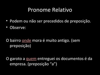 Pronome Relativo 
• Podem ou não ser precedidos de preposição. 
• Observe: 
O bairro onde mora é muito antigo. (sem 
preposição) 
O garoto a quem entreguei os documentos é da 
empresa. (preposição “a”) 
 